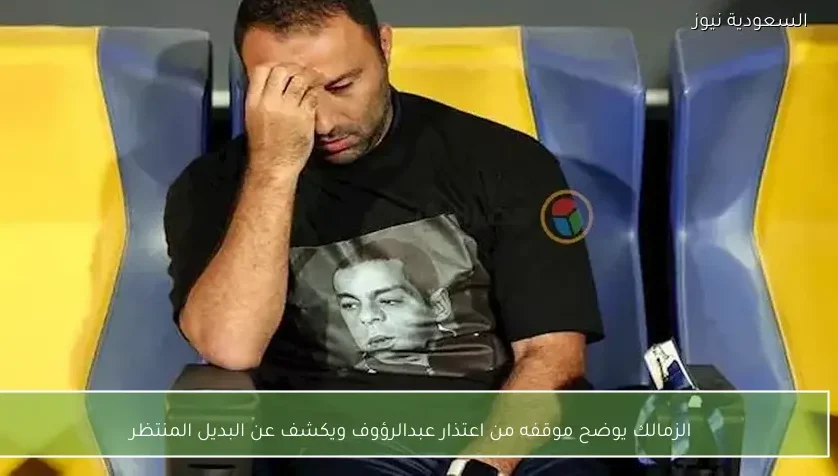 الزمالك يوضح موقفه من اعتذار عبدالرؤوف ويكشف عن البديل المنتظر